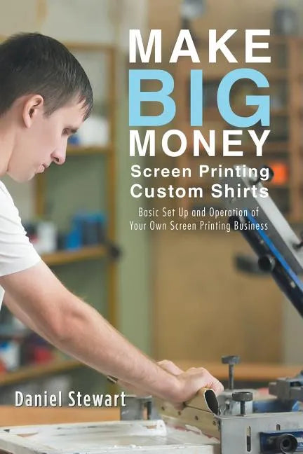 Make Big Money Screen Printing Custom Shirts: Basic Set Up and Operation of Your Own Screen Printing Business - Paperback